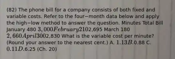 (82) The phone bill for a company consists of both fixed and variable costs. Refer to the four−month data below and apply the high−low method to answer the question. Minutes Total Bill January 480 3,000 February 2102,695 March 180 2,660 April 3002,830 What is the variable cost per​ minute? (Round your answer to the nearest​ cent.) A. 1.13 B.0.88 C. 0.11 D.6.25 (Ch. 20)