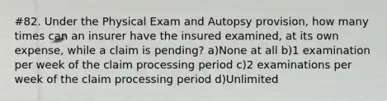 #82. Under the Physical Exam and Autopsy provision, how many times can an insurer have the insured examined, at its own expense, while a claim is pending? a)None at all b)1 examination per week of the claim processing period c)2 examinations per week of the claim processing period d)Unlimited