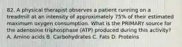 82. A physical therapist observes a patient running on a treadmill at an intensity of approximately 75% of their estimated maximum oxygen consumption. What is the PRIMARY source for the adenosine triphosphase (ATP) produced during this activity? A. Amino acids B. Carbohydrates C. Fats D. Proteins