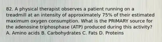 82. A physical therapist observes a patient running on a treadmill at an intensity of approximately 75% of their estimated maximum oxygen consumption. What is the PRIMARY source for the adenosine triphosphase (ATP) produced during this activity? A. Amino acids B. Carbohydrates C. Fats D. Proteins