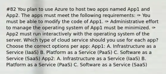 #82 You plan to use Azure to host two apps named App1 and App2. The apps must meet the following requirements: ✑ You must be able to modify the code of App1. ✑ Administrative effort to manage the operating system of App1 must be minimized. ✑ App2 must run interactively with the operating system of the server. Which type of cloud service should you use for each app? Choose the correct options per app: App1: A. Infrastructure as a Service (IaaS) B. Platform as a Service (PaaS) C. Software as a Service (SaaS) App2: A. Infrastructure as a Service (IaaS) B. Platform as a Service (PaaS) C. Software as a Service (SaaS)