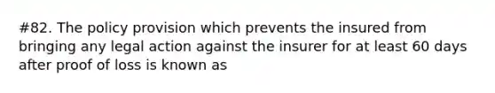 #82. The policy provision which prevents the insured from bringing any legal action against the insurer for at least 60 days after proof of loss is known as