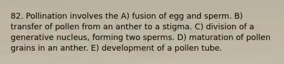 82. Pollination involves the A) fusion of egg and sperm. B) transfer of pollen from an anther to a stigma. C) division of a generative nucleus, forming two sperms. D) maturation of pollen grains in an anther. E) development of a pollen tube.