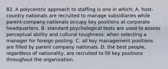 82. A polycentric approach to staffing is one in which: A. host-country nationals are recruited to manage subsidiaries while parent-company nationals occupy key positions at corporate headquarters. B. standard psychological tests are used to assess perceptual ability and cultural toughness, when selecting a manager for foreign posting. C. all key management positions are filled by parent company nationals. D. the best people, regardless of nationality, are recruited to fill key positions throughout the organization.