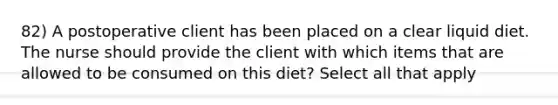 82) A postoperative client has been placed on a clear liquid diet. The nurse should provide the client with which items that are allowed to be consumed on this diet? Select all that apply