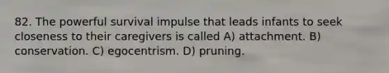 82. The powerful survival impulse that leads infants to seek closeness to their caregivers is called A) attachment. B) conservation. C) egocentrism. D) pruning.