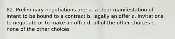 82. Preliminary negotiations are: a. a clear manifestation of intent to be bound to a contract b. legally an offer c. invitations to negotiate or to make an offer d. all of the other choices e. none of the other choices