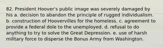 82. President Hoover's public image was severely damaged by his a. decision to abandon the principle of rugged individualism. b. construction of Hoovervilles for the homeless. c. agreement to provide a federal dole to the unemployed. d. refusal to do anything to try to solve the Great Depression. e. use of harsh military force to disperse the Bonus Army from Washington.