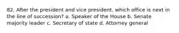 82. After the president and vice president, which office is next in the line of succession? a. Speaker of the House b. Senate majority leader c. Secretary of state d. Attorney general