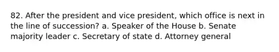 82. After the president and vice president, which office is next in the line of succession? a. Speaker of the House b. Senate majority leader c. Secretary of state d. Attorney general