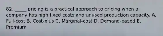 82. _____ pricing is a practical approach to pricing when a company has high <a href='https://www.questionai.com/knowledge/kRhNaxnwzu-fixed-costs' class='anchor-knowledge'>fixed costs</a> and unused production capacity. A. Full-cost B. Cost-plus C. Marginal-cost D. Demand-based E. Premium