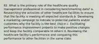 82. What is the primary role of the healthcare quality management professional in considering benchmarking data? a. Researching the activities of other healthcare facilities to ensure that the facility is meeting all expected standards b. Developing a marketing campaign to indicate to potential patients and/or customers why the facility is the best choice c. Facilitating performance improvement projects to make positive changes and keep the facility comparable to others d. Reviewing the healthcare facility's performance and comparing this performance to other facilities in the same class