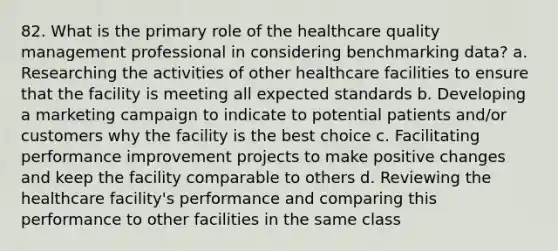 82. What is the primary role of the healthcare quality management professional in considering benchmarking data? a. Researching the activities of other healthcare facilities to ensure that the facility is meeting all expected standards b. Developing a marketing campaign to indicate to potential patients and/or customers why the facility is the best choice c. Facilitating performance improvement projects to make positive changes and keep the facility comparable to others d. Reviewing the healthcare facility's performance and comparing this performance to other facilities in the same class