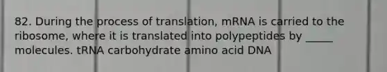 82. During the process of translation, mRNA is carried to the ribosome, where it is translated into polypeptides by _____ molecules. tRNA carbohydrate amino acid DNA