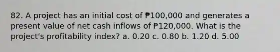 82. A project has an initial cost of ₱100,000 and generates a present value of net cash inflows of ₱120,000. What is the project's profitability index? a. 0.20 c. 0.80 b. 1.20 d. 5.00