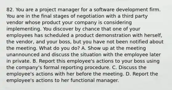 82. You are a project manager for a software development firm. You are in the final stages of negotiation with a third party vendor whose product your company is considering implementing. You discover by chance that one of your employees has scheduled a product demonstration with herself, the vendor, and your boss, but you have not been notified about the meeting. What do you do? A. Show up at the meeting unannounced and discuss the situation with the employee later in private. B. Report this employee's actions to your boss using the company's formal reporting procedure. C. Discuss the employee's actions with her before the meeting. D. Report the employee's actions to her functional manager.