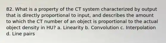 82. What is a property of the CT system characterized by output that is directly proportional to input, and describes the amount to which the CT number of an object is proportional to the actual object density in HU? a. Linearity b. Convolution c. Interpolation d. Line pairs