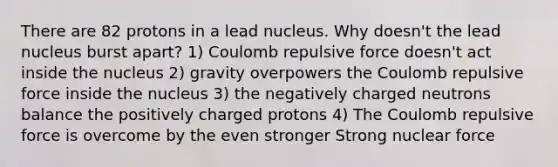 There are 82 protons in a lead nucleus. Why doesn't the lead nucleus burst apart? 1) Coulomb repulsive force doesn't act inside the nucleus 2) gravity overpowers the Coulomb repulsive force inside the nucleus 3) the negatively charged neutrons balance the positively charged protons 4) The Coulomb repulsive force is overcome by the even stronger Strong nuclear force