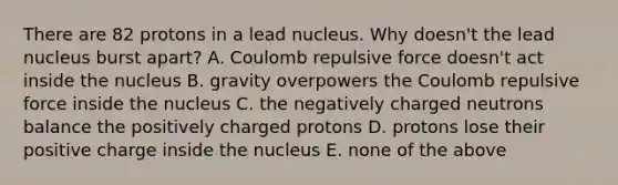 There are 82 protons in a lead nucleus. Why doesn't the lead nucleus burst apart? A. Coulomb repulsive force doesn't act inside the nucleus B. gravity overpowers the Coulomb repulsive force inside the nucleus C. the negatively charged neutrons balance the positively charged protons D. protons lose their positive charge inside the nucleus E. none of the above