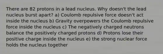 There are 82 protons in a lead nucleus. Why doesn't the lead nucleus burst apart? a) Coulomb repulsive force doesn't act inside the nucleus b) Gravity overpowers the Coulomb repulsive force inside the nucleus c) The negatively charged neutrons balance the positively charged protons d) Protons lose their positive charge inside the nucleus e) the strong nuclear force holds the nucleus together