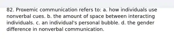 82. Proxemic communication refers to: a. how individuals use nonverbal cues. b. the amount of space between interacting individuals. c. an individual's personal bubble. d. the gender difference in nonverbal communication.