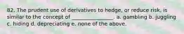 82. The prudent use of derivatives to hedge, or reduce risk, is similar to the concept of ________________. a. gambling b. juggling c. hiding d. depreciating e. none of the above.