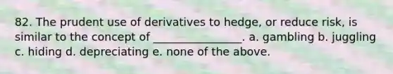 82. The prudent use of derivatives to hedge, or reduce risk, is similar to the concept of ________________. a. gambling b. juggling c. hiding d. depreciating e. none of the above.