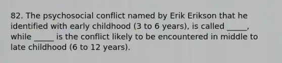 82. The psychosocial conflict named by Erik Erikson that he identified with early childhood (3 to 6 years), is called _____, while _____ is the conflict likely to be encountered in middle to late childhood (6 to 12 years).