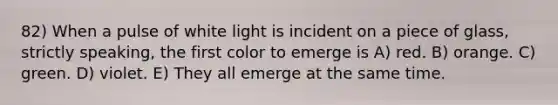 82) When a pulse of white light is incident on a piece of glass, strictly speaking, the first color to emerge is A) red. B) orange. C) green. D) violet. E) They all emerge at the same time.