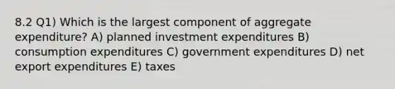 8.2 Q1) Which is the largest component of aggregate expenditure? A) planned investment expenditures B) consumption expenditures C) government expenditures D) net export expenditures E) taxes