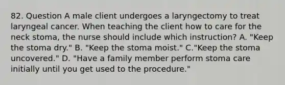 82. Question A male client undergoes a laryngectomy to treat laryngeal cancer. When teaching the client how to care for the neck stoma, the nurse should include which instruction? A. "Keep the stoma dry." B. "Keep the stoma moist." C."Keep the stoma uncovered." D. "Have a family member perform stoma care initially until you get used to the procedure."