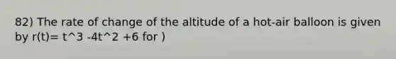 82) The rate of change of the altitude of a hot-air balloon is given by r(t)= t^3 -4t^2 +6 for )<t<8. Which of the following expressions gives the change in altitude of the balloon during the time the altitude is decreasing