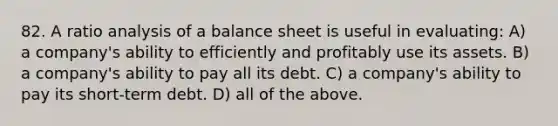 82. A ratio analysis of a balance sheet is useful in evaluating: A) a company's ability to efficiently and profitably use its assets. B) a company's ability to pay all its debt. C) a company's ability to pay its short-term debt. D) all of the above.