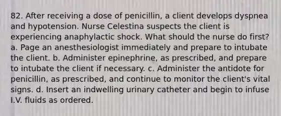 82. After receiving a dose of penicillin, a client develops dyspnea and hypotension. Nurse Celestina suspects the client is experiencing anaphylactic shock. What should the nurse do first? a. Page an anesthesiologist immediately and prepare to intubate the client. b. Administer epinephrine, as prescribed, and prepare to intubate the client if necessary. c. Administer the antidote for penicillin, as prescribed, and continue to monitor the client's vital signs. d. Insert an indwelling urinary catheter and begin to infuse I.V. fluids as ordered.