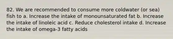 82. We are recommended to consume more coldwater (or sea) fish to a. Increase the intake of monounsaturated fat b. Increase the intake of linoleic acid c. Reduce cholesterol intake d. Increase the intake of omega-3 fatty acids