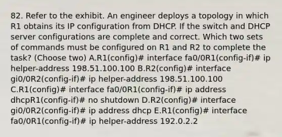 82. Refer to the exhibit. An engineer deploys a topology in which R1 obtains its IP configuration from DHCP. If the switch and DHCP server configurations are complete and correct. Which two sets of commands must be configured on R1 and R2 to complete the task? (Choose two) A.R1(config)# interface fa0/0R1(config-if)# ip helper-address 198.51.100.100 B.R2(config)# interface gi0/0R2(config-if)# ip helper-address 198.51.100.100 C.R1(config)# interface fa0/0R1(config-if)# ip address dhcpR1(config-if)# no shutdown D.R2(config)# interface gi0/0R2(config-if)# ip address dhcp E.R1(config)# interface fa0/0R1(config-if)# ip helper-address 192.0.2.2