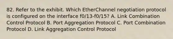 82. Refer to the exhibit. Which EtherChannel negotiation protocol is configured on the interface f0/13-f0/15? A. Link Combination Control Protocol B. Port Aggregation Protocol C. Port Combination Protocol D. Link Aggregation Control Protocol