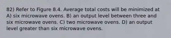 82) Refer to Figure 8.4. Average total costs will be minimized at A) six microwave ovens. B) an output level between three and six microwave ovens. C) two microwave ovens. D) an output level greater than six microwave ovens.