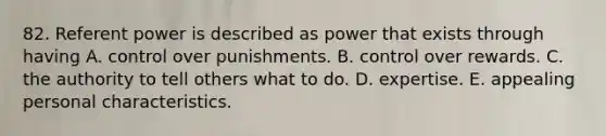 82. Referent power is described as power that exists through having A. control over punishments. B. control over rewards. C. the authority to tell others what to do. D. expertise. E. appealing personal characteristics.