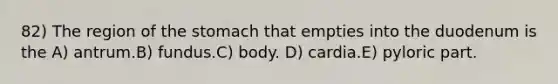 82) The region of the stomach that empties into the duodenum is the A) antrum.B) fundus.C) body. D) cardia.E) pyloric part.