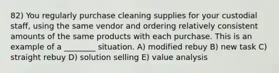 82) You regularly purchase cleaning supplies for your custodial staff, using the same vendor and ordering relatively consistent amounts of the same products with each purchase. This is an example of a ________ situation. A) modified rebuy B) new task C) straight rebuy D) solution selling E) value analysis