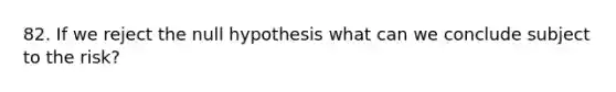 82. If we reject the null hypothesis what can we conclude subject to the risk?