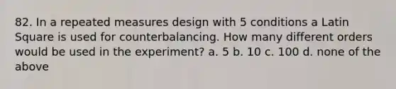 82. In a repeated measures design with 5 conditions a Latin Square is used for counterbalancing. How many different orders would be used in the experiment? a. 5 b. 10 c. 100 d. none of the above