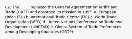 82. The _____ replaced the General Agreement on Tariffs and Trade (GATT) and absorbed its mission in 1995. a. European Union (EU)​ b. International Trade Centre (ITC)​ c. World Trade Organization (WTO)​ d. United Nations Conference on Trade and Development (UNCTAD) e. Global System of Trade Preferences among Developing Countries (GSTP)