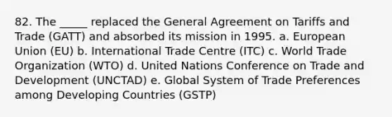 82. The _____ replaced the General Agreement on Tariffs and Trade (GATT) and absorbed its mission in 1995. a. European Union (EU)​ b. International Trade Centre (ITC)​ c. World Trade Organization (WTO)​ d. United Nations Conference on Trade and Development (UNCTAD) e. Global System of Trade Preferences among Developing Countries (GSTP)