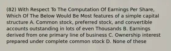 (82) With Respect To The Computation Of Earnings Per Share, Which Of The Below Would Be Most features of a simple capital structure A. Common stock, preferred stock, and convertible accounts outstanding in lots of even Thousands B. Earnings derived from one primary line of business C. Ownership interest prepared under complete common stock D. None of these