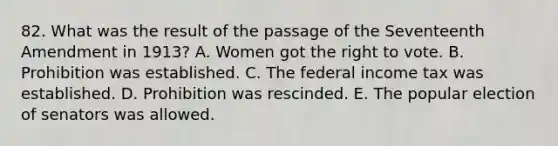 82. What was the result of the passage of the Seventeenth Amendment in 1913? A. Women got the right to vote. B. Prohibition was established. C. The federal income tax was established. D. Prohibition was rescinded. E. The popular election of senators was allowed.