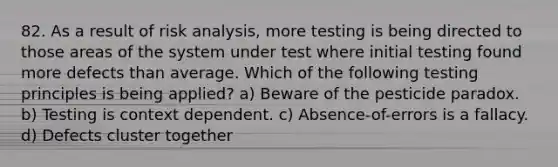 82. As a result of risk analysis, more testing is being directed to those areas of the system under test where initial testing found more defects than average. Which of the following testing principles is being applied? a) Beware of the pesticide paradox. b) Testing is context dependent. c) Absence-of-errors is a fallacy. d) Defects cluster together