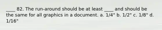 ____ 82. The run-around should be at least ____ and should be the same for all graphics in a document. a. 1/4" b. 1/2" c. 1/8" d. 1/16"