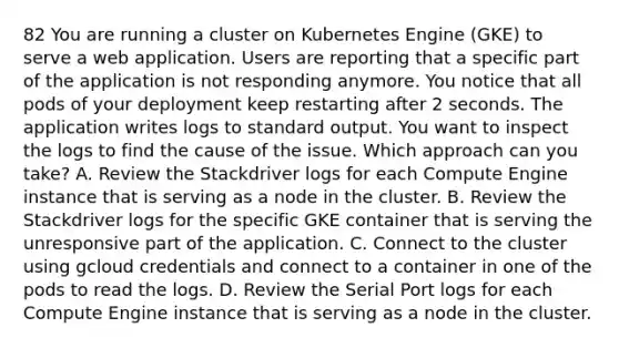 82 You are running a cluster on Kubernetes Engine (GKE) to serve a web application. Users are reporting that a specific part of the application is not responding anymore. You notice that all pods of your deployment keep restarting after 2 seconds. The application writes logs to standard output. You want to inspect the logs to find the cause of the issue. Which approach can you take? A. Review the Stackdriver logs for each Compute Engine instance that is serving as a node in the cluster. B. Review the Stackdriver logs for the specific GKE container that is serving the unresponsive part of the application. C. Connect to the cluster using gcloud credentials and connect to a container in one of the pods to read the logs. D. Review the Serial Port logs for each Compute Engine instance that is serving as a node in the cluster.